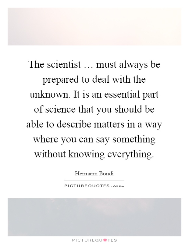 The scientist … must always be prepared to deal with the unknown. It is an essential part of science that you should be able to describe matters in a way where you can say something without knowing everything Picture Quote #1