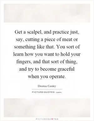 Get a scalpel, and practice just, say, cutting a piece of meat or something like that. You sort of learn how you want to hold your fingers, and that sort of thing, and try to become graceful when you operate Picture Quote #1