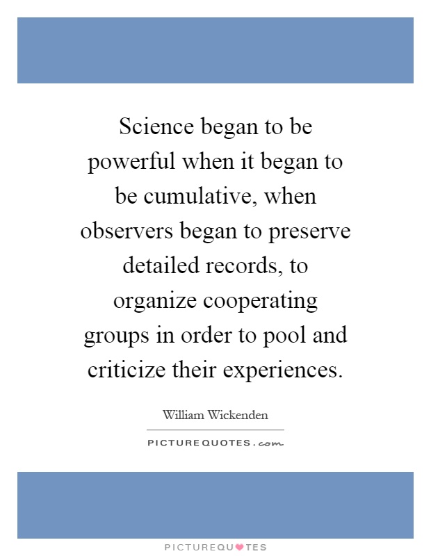 Science began to be powerful when it began to be cumulative, when observers began to preserve detailed records, to organize cooperating groups in order to pool and criticize their experiences Picture Quote #1