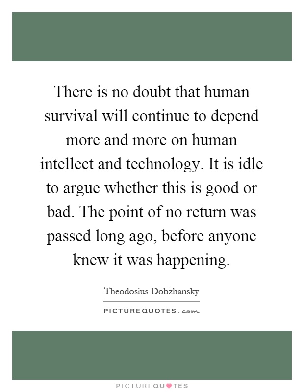 There is no doubt that human survival will continue to depend more and more on human intellect and technology. It is idle to argue whether this is good or bad. The point of no return was passed long ago, before anyone knew it was happening Picture Quote #1