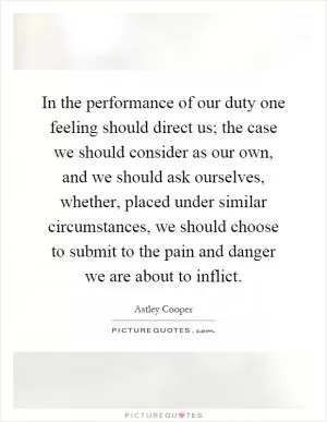In the performance of our duty one feeling should direct us; the case we should consider as our own, and we should ask ourselves, whether, placed under similar circumstances, we should choose to submit to the pain and danger we are about to inflict Picture Quote #1