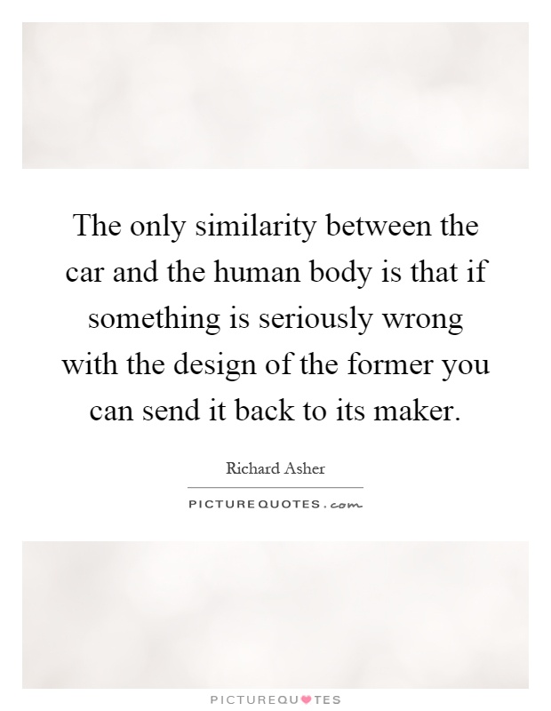 The only similarity between the car and the human body is that if something is seriously wrong with the design of the former you can send it back to its maker Picture Quote #1