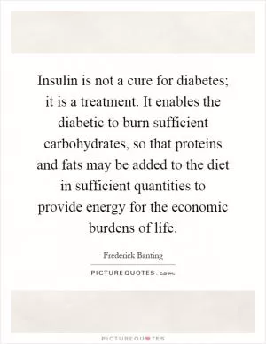 Insulin is not a cure for diabetes; it is a treatment. It enables the diabetic to burn sufficient carbohydrates, so that proteins and fats may be added to the diet in sufficient quantities to provide energy for the economic burdens of life Picture Quote #1