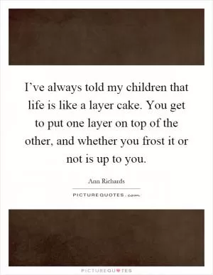 I’ve always told my children that life is like a layer cake. You get to put one layer on top of the other, and whether you frost it or not is up to you Picture Quote #1