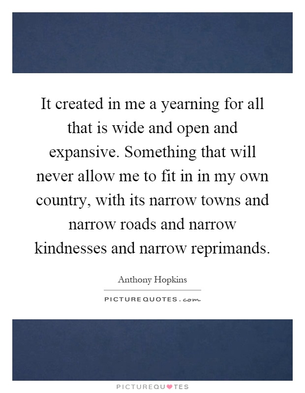 It created in me a yearning for all that is wide and open and expansive. Something that will never allow me to fit in in my own country, with its narrow towns and narrow roads and narrow kindnesses and narrow reprimands Picture Quote #1