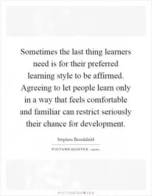 Sometimes the last thing learners need is for their preferred learning style to be affirmed. Agreeing to let people learn only in a way that feels comfortable and familiar can restrict seriously their chance for development Picture Quote #1