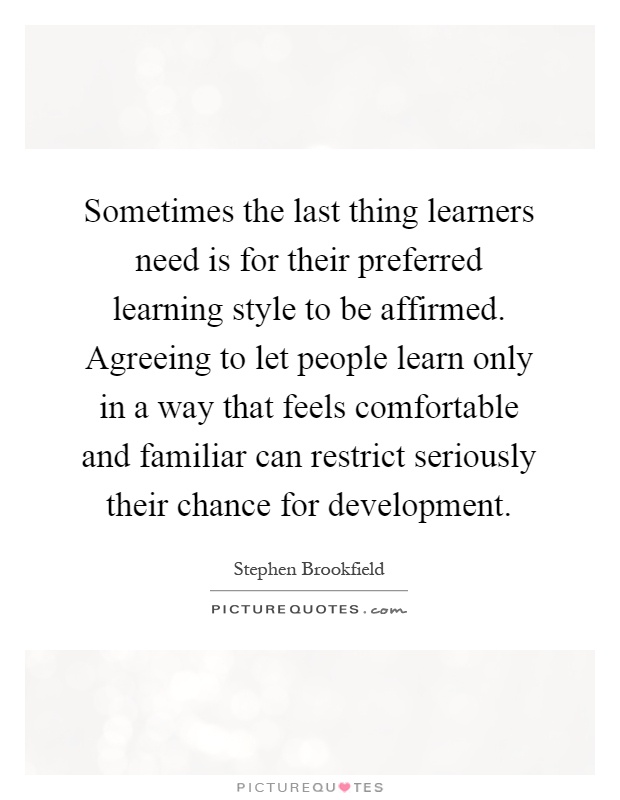 Sometimes the last thing learners need is for their preferred learning style to be affirmed. Agreeing to let people learn only in a way that feels comfortable and familiar can restrict seriously their chance for development Picture Quote #1