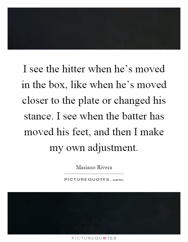I see the hitter when he's moved in the box, like when he's moved closer to the plate or changed his stance. I see when the batter has moved his feet, and then I make my own adjustment Picture Quote #1