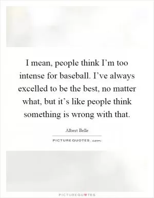 I mean, people think I’m too intense for baseball. I’ve always excelled to be the best, no matter what, but it’s like people think something is wrong with that Picture Quote #1