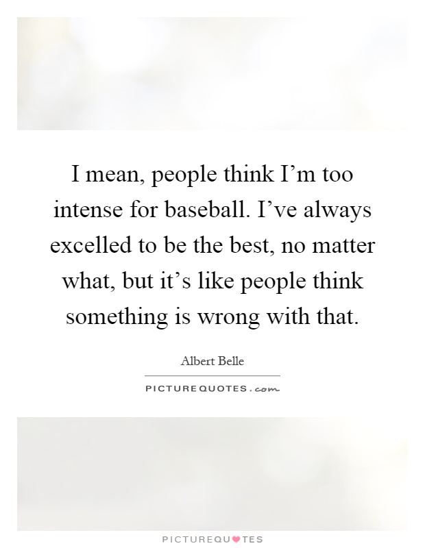 I mean, people think I'm too intense for baseball. I've always excelled to be the best, no matter what, but it's like people think something is wrong with that Picture Quote #1