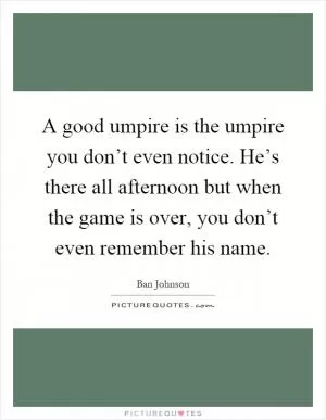 A good umpire is the umpire you don’t even notice. He’s there all afternoon but when the game is over, you don’t even remember his name Picture Quote #1