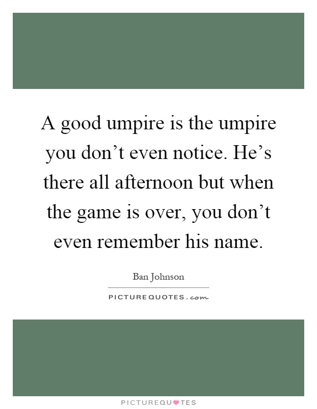 A good umpire is the umpire you don't even notice. He's there all afternoon but when the game is over, you don't even remember his name Picture Quote #1