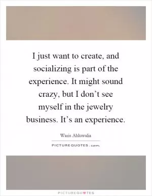 I just want to create, and socializing is part of the experience. It might sound crazy, but I don’t see myself in the jewelry business. It’s an experience Picture Quote #1