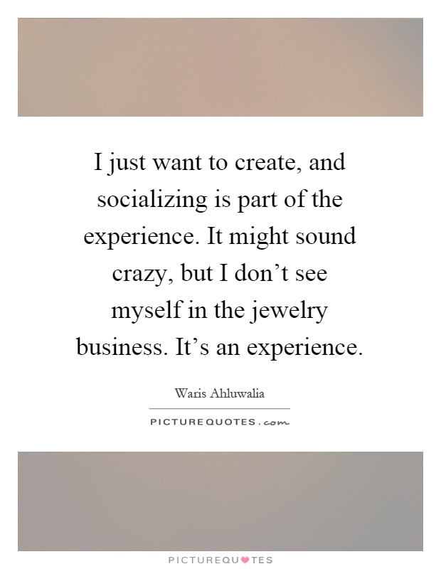 I just want to create, and socializing is part of the experience. It might sound crazy, but I don't see myself in the jewelry business. It's an experience Picture Quote #1