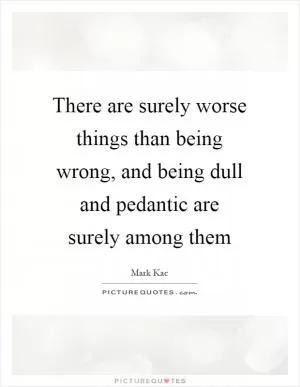 There are surely worse things than being wrong, and being dull and pedantic are surely among them Picture Quote #1