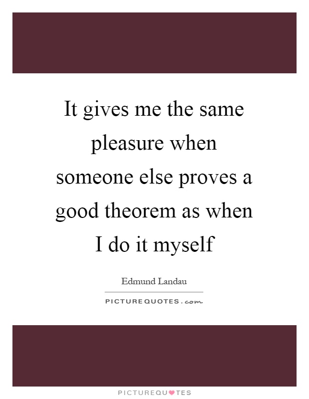 It gives me the same pleasure when someone else proves a good theorem as when I do it myself Picture Quote #1