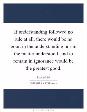 If understanding followed no rule at all, there would be no good in the understanding nor in the matter understood, and to remain in ignorance would be the greatest good Picture Quote #1
