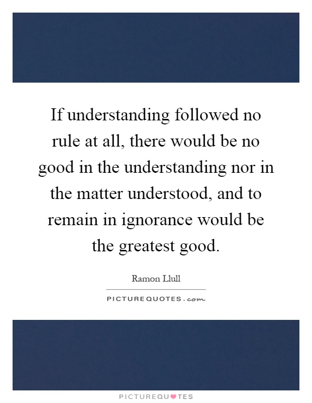 If understanding followed no rule at all, there would be no good in the understanding nor in the matter understood, and to remain in ignorance would be the greatest good Picture Quote #1