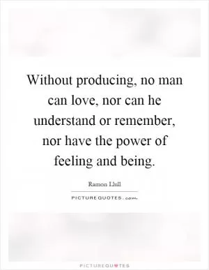 Without producing, no man can love, nor can he understand or remember, nor have the power of feeling and being Picture Quote #1
