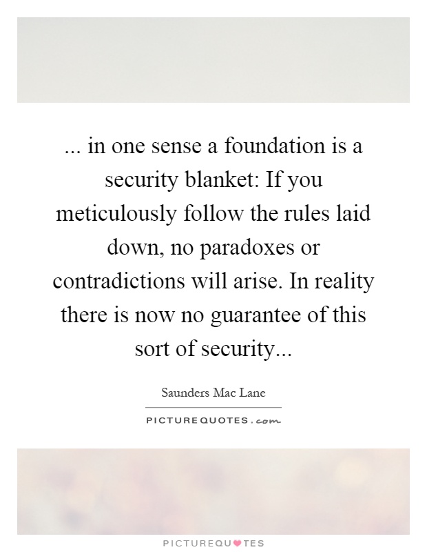 ... in one sense a foundation is a security blanket: If you meticulously follow the rules laid down, no paradoxes or contradictions will arise. In reality there is now no guarantee of this sort of security Picture Quote #1