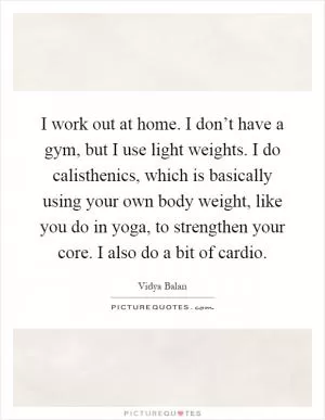 I work out at home. I don’t have a gym, but I use light weights. I do calisthenics, which is basically using your own body weight, like you do in yoga, to strengthen your core. I also do a bit of cardio Picture Quote #1