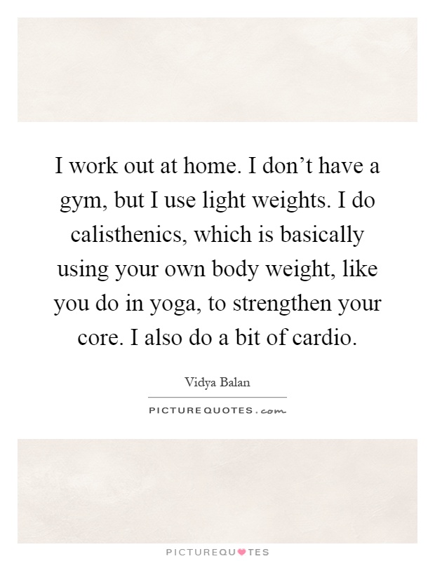 I work out at home. I don't have a gym, but I use light weights. I do calisthenics, which is basically using your own body weight, like you do in yoga, to strengthen your core. I also do a bit of cardio Picture Quote #1