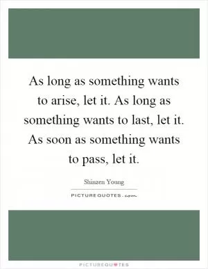As long as something wants to arise, let it. As long as something wants to last, let it. As soon as something wants to pass, let it Picture Quote #1