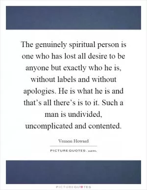 The genuinely spiritual person is one who has lost all desire to be anyone but exactly who he is, without labels and without apologies. He is what he is and that’s all there’s is to it. Such a man is undivided, uncomplicated and contented Picture Quote #1