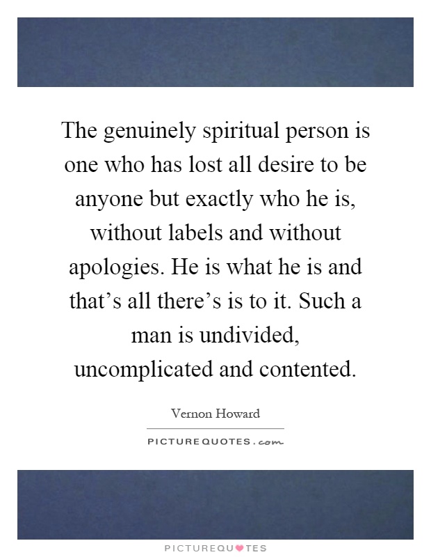 The genuinely spiritual person is one who has lost all desire to be anyone but exactly who he is, without labels and without apologies. He is what he is and that's all there's is to it. Such a man is undivided, uncomplicated and contented Picture Quote #1