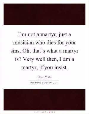 I’m not a martyr, just a musician who dies for your sins. Oh, that’s what a martyr is? Very well then, I am a martyr, if you insist Picture Quote #1