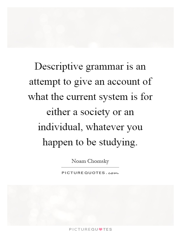 Descriptive grammar is an attempt to give an account of what the current system is for either a society or an individual, whatever you happen to be studying Picture Quote #1