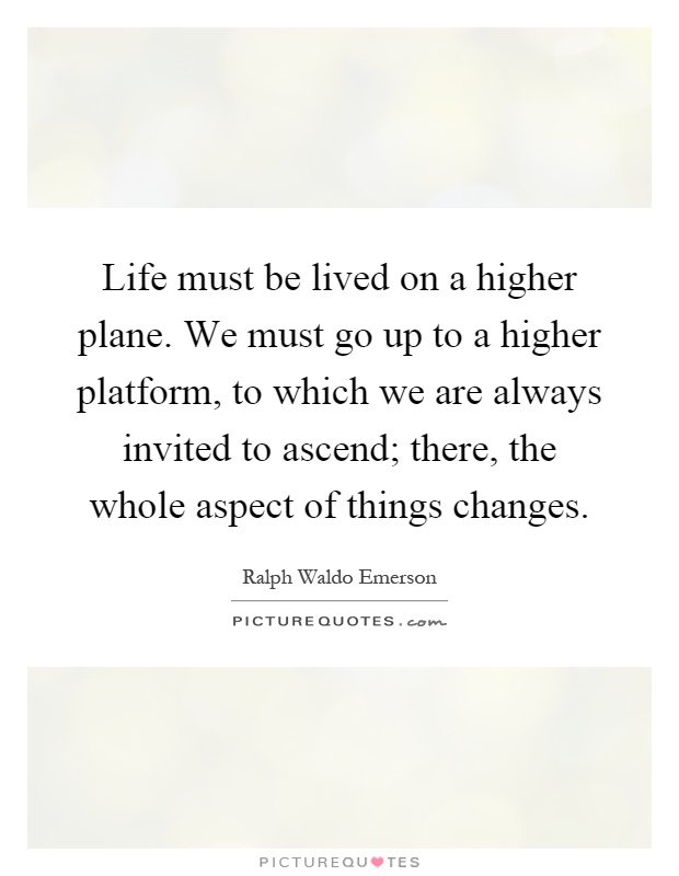 Life must be lived on a higher plane. We must go up to a higher platform, to which we are always invited to ascend; there, the whole aspect of things changes Picture Quote #1