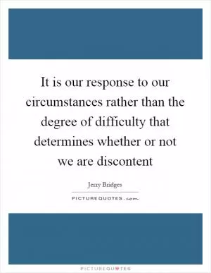 It is our response to our circumstances rather than the degree of difficulty that determines whether or not we are discontent Picture Quote #1