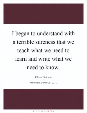 I began to understand with a terrible sureness that we teach what we need to learn and write what we need to know Picture Quote #1