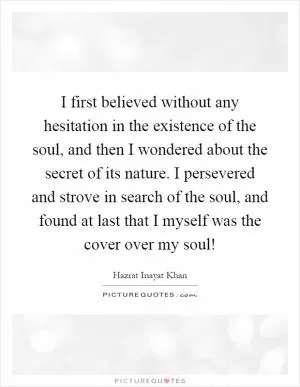 I first believed without any hesitation in the existence of the soul, and then I wondered about the secret of its nature. I persevered and strove in search of the soul, and found at last that I myself was the cover over my soul! Picture Quote #1