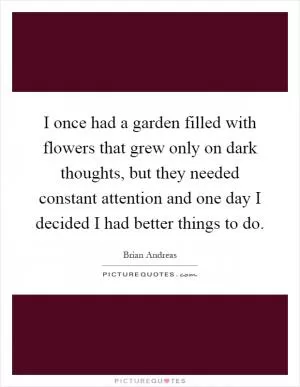 I once had a garden filled with flowers that grew only on dark thoughts, but they needed constant attention and one day I decided I had better things to do Picture Quote #1