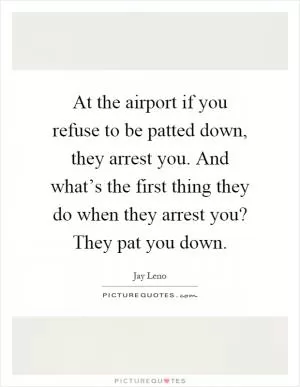 At the airport if you refuse to be patted down, they arrest you. And what’s the first thing they do when they arrest you? They pat you down Picture Quote #1