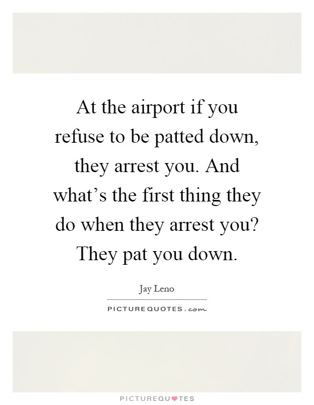 At the airport if you refuse to be patted down, they arrest you. And what's the first thing they do when they arrest you? They pat you down Picture Quote #1