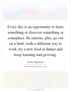 Every day is an opportunity to learn something or discover something or someplace. Be curious, play, go out on a limb, walk a different way to work, try a new food at dinner and keep learning and growing Picture Quote #1