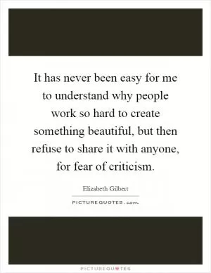 It has never been easy for me to understand why people work so hard to create something beautiful, but then refuse to share it with anyone, for fear of criticism Picture Quote #1