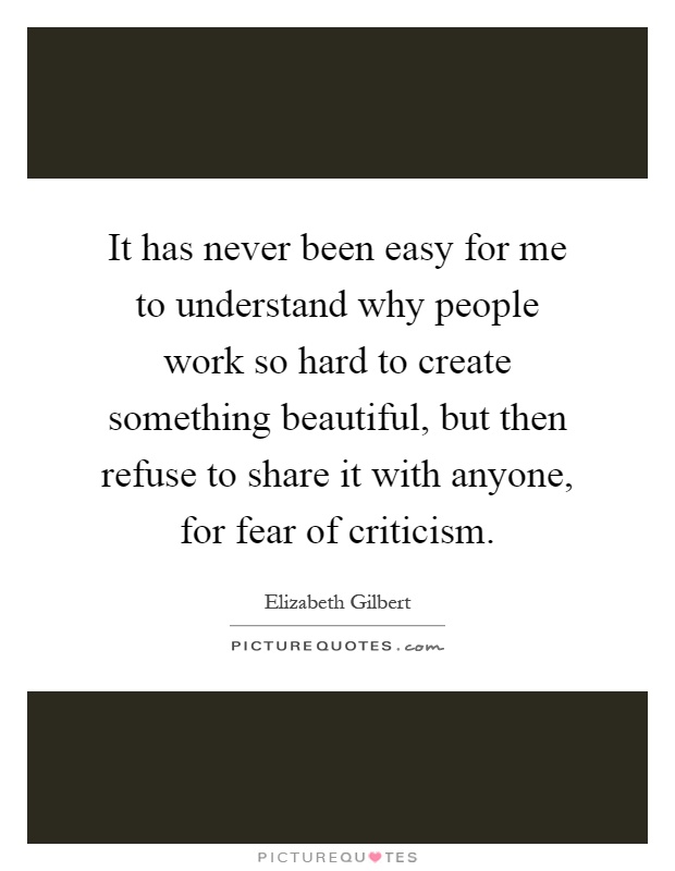 It has never been easy for me to understand why people work so hard to create something beautiful, but then refuse to share it with anyone, for fear of criticism Picture Quote #1