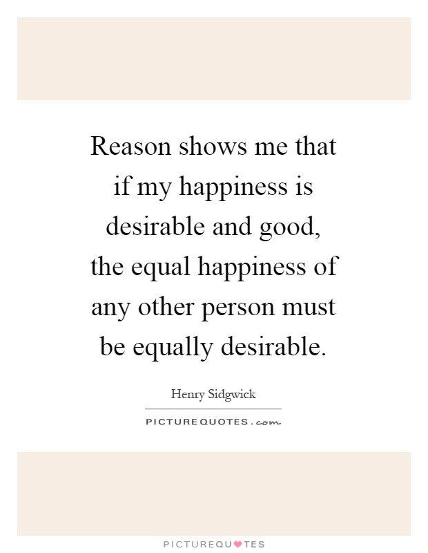 Reason shows me that if my happiness is desirable and good, the equal happiness of any other person must be equally desirable Picture Quote #1