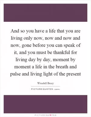 And so you have a life that you are living only now, now and now and now, gone before you can speak of it, and you must be thankful for living day by day, moment by moment a life in the breath and pulse and living light of the present Picture Quote #1