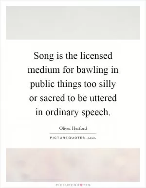 Song is the licensed medium for bawling in public things too silly or sacred to be uttered in ordinary speech Picture Quote #1