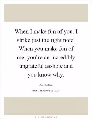 When I make fun of you, I strike just the right note. When you make fun of me, you’re an incredibly ungrateful asshole and you know why Picture Quote #1