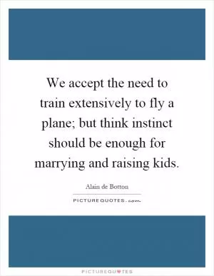 We accept the need to train extensively to fly a plane; but think instinct should be enough for marrying and raising kids Picture Quote #1