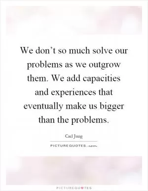 We don’t so much solve our problems as we outgrow them. We add capacities and experiences that eventually make us bigger than the problems Picture Quote #1