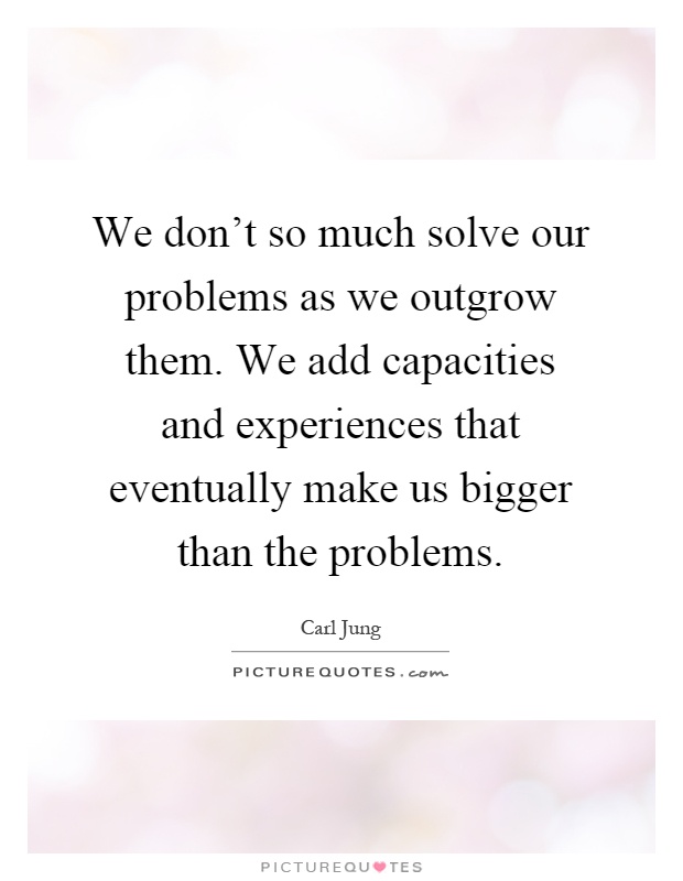 We don't so much solve our problems as we outgrow them. We add capacities and experiences that eventually make us bigger than the problems Picture Quote #1