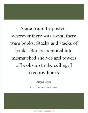 Aside from the posters, wherever there was room, there were books. Stacks and stacks of books. Books crammed into mismatched shelves and towers of books up to the ceiling. I liked my books Picture Quote #1