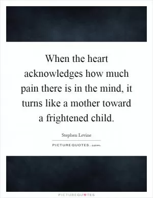 When the heart acknowledges how much pain there is in the mind, it turns like a mother toward a frightened child Picture Quote #1